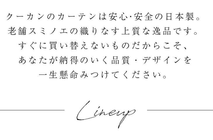 クーカンのカーテンは安心・安全の日本製。老舗スミノエの匠の技から織りなす上質な逸品です。長い歴史の中で完成した大胆な大柄のデザインもスミノエならでは。すぐに買い替えないものだからこそ、あなたが納得のいく品質・デザインを一生懸命みつけてください。