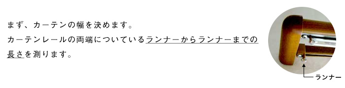 まず、カーテンの幅を決めます。カーテンレールの両端についているランナーからランナーまでの長さを測ります。