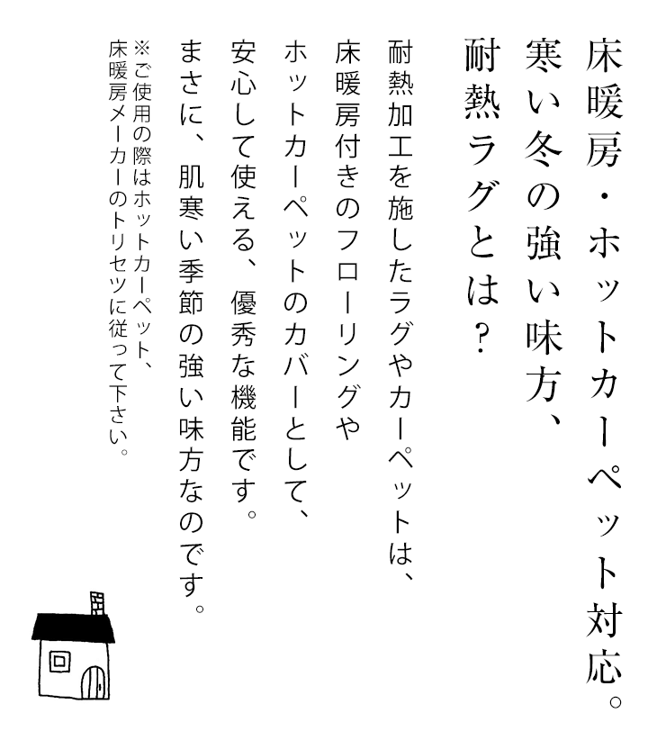 床暖房・ホットカーペット対応ラグ。寒い冬の味方、耐熱ラグとは？耐熱加工を施したラグ・カーペットなら、通常の床やフローリングはもちろん、床暖房付きのフローリングやホットカーペットのカバーとして安心してご利用いただけます。冬の床暖房・ホットカーペット対応ラグ