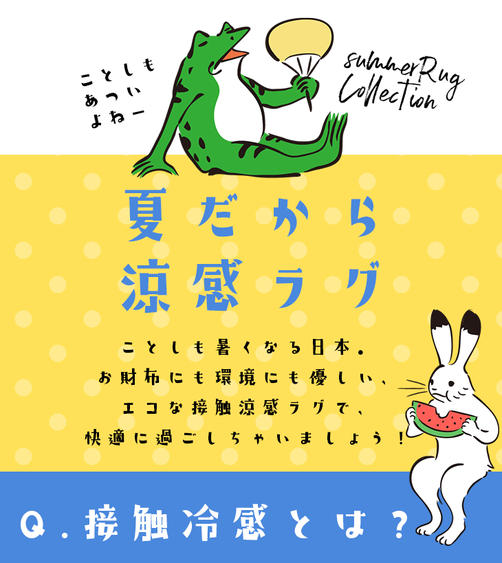 夏だから涼感ラグ 冷感ラグ・涼感ラグのラインナップ。暑い夏を快適に過ごす。触って冷たく感じる秘密は熱伝導率！熱を吸熱し、体感温度を下げる仕組みの接触冷感ラグたちを集めました！エアコンなどの節電、省エネ効果にも貢献できるラグたちです。