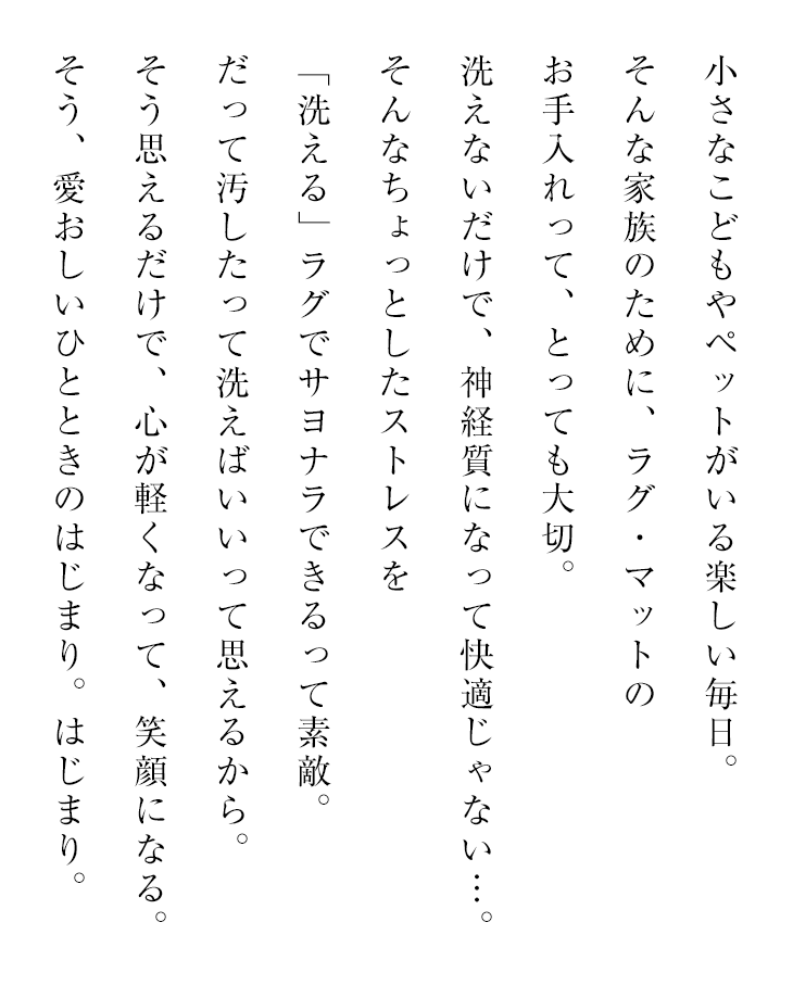 洗えるラグの通販特集 ウォッシャブル・洗えるラグは、ご家庭でラグを丸洗い可能なので、いつも清潔にご使用いただけます。夏の暑い日の汗による汚れ、食べ物や飼っているペットなどによって汚れてしまった場合もラグをまるごと洗えるので、安心です。ホコリやダニなどのアレルゲン物質も洗って流せるので健康にもやさしいラグです。