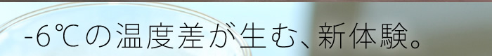 -6℃の温度差が生む、新体験。