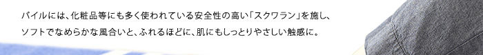 パイルには、化粧品等にも多く使われている安全性の高い「スクワラン」を施し、ソフトでなめらかな風合いと、ふれるほどに、肌にもしっとりやさしい触感に。