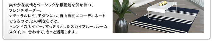 爽やかな表情とベーシックな雰囲気を併せ持つ、フレンチボーダー。ナチュラルにも、モダンにも、自由自在にコーディネートできるのは、この柄ならでは。トレンドのネイビー、すっきりとしたスカイブルー、ルームスタイルに合わせて、きっと活躍します。