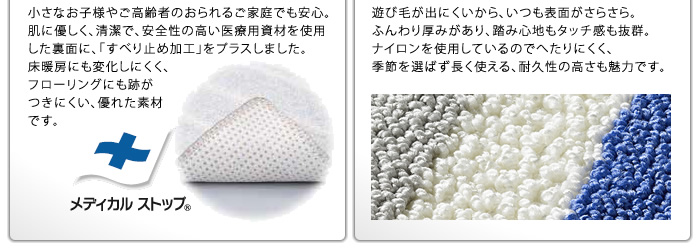 小さなお子様やご高齢者のおられるご家庭でも安心。肌に優しく、清潔で、安全性の高い医療用資材を使用した裏面に、「すべり止め加工」をプラスしました。床暖房にも変化しにくく、フローリングにも跡がつきにくい、優れた素材です。/遊び毛が出にくいから、いつも表面がさらさら。ふんわり厚みがあり、踏み心地もタッチ感も抜群。ナイロンを使用しているのでへたりにくく、季節を選ばず長く使える、耐久性の高さも魅力です。