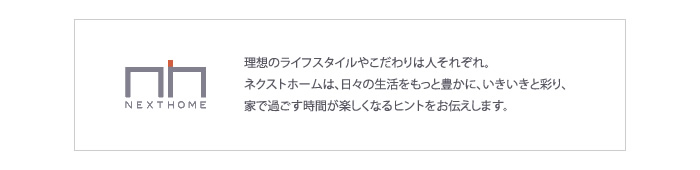 理想のライフスタイルやこだわりは人それぞれ。ネクストホームは、日々の生活をもっと豊かに、いきいきと彩り、家で過ごす時間が楽しくなるヒントをお伝えします。