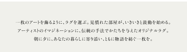 一枚のアートを飾るように、ラグを選ぶ。見慣れた部屋が、いきいきと鼓動を始める。アーティストのイマジネーションに、伝統の手法でかたちを与えたオリジナルラグ。朝に夕に、あなたの暮らしに寄り添い、ともに物語を紡ぐ一枚を。